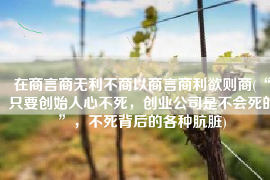在商言商无利不商以商言商利欲则商(“只要创始人心不死，创业公司是不会死的”，不死背后的各种肮脏)