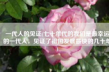 一代人的见证(七十年代的我们是最幸运的一代人，见证了祖国发展最快的几十年)