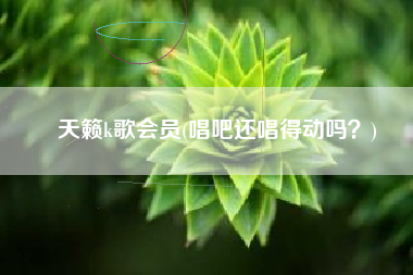 天籁k歌会员(唱吧还唱得动吗？)