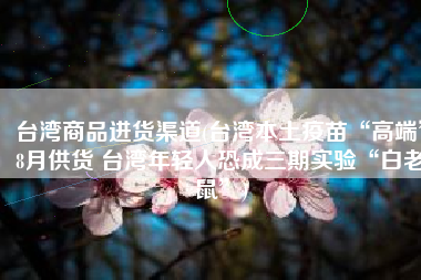 台湾商品进货渠道(台湾本土疫苗“高端”8月供货 台湾年轻人恐成三期实验“白老鼠”)
