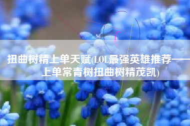 扭曲树精上单天赋(LOL最强英雄推荐——上单常青树扭曲树精茂凯)