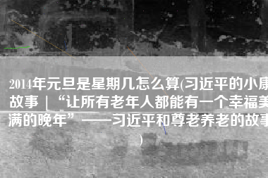 2014年元旦是星期几怎么算(习近平的小康故事 |“让所有老年人都能有一个幸福美满的晚年”——习近平和尊老养老的故事)
