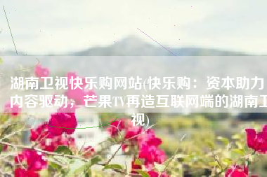 湖南卫视快乐购网站(快乐购：资本助力，内容驱动，芒果TV再造互联网端的湖南卫视)