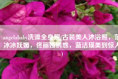 angelababy洗澡全身照(古装美人沐浴照，范冰冰妩媚，佟丽娅诱惑，蓝洁瑛美到惊人)