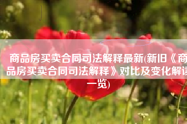 商品房买卖合同司法解释最新(新旧《商品房买卖合同司法解释》对比及变化解读一览)