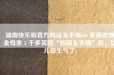 湖南快乐购官方网站玉手镯(60 岁高退休金母亲 3 千多买回“和田玉手镯”后，女儿却生气了)
