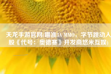 天龙手游官网(瞄准3A MMO，字节跳动入股《代号：奥德赛》开发商悠米互娱)