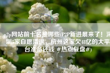 p2p网站前十名是哪些(P2P新进展来了！深圳5家自愿清退，杭州这家欠48亿的大平台准备还钱 #热点复盘#)