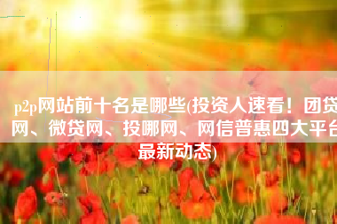 p2p网站前十名是哪些(投资人速看！团贷网、微贷网、投哪网、网信普惠四大平台最新动态)