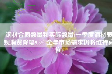 钢材合同数量和实际数量(一季度钢材表观消费降幅9.5% 全年市场需求仍将维持高位)