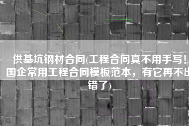 供基坑钢材合同(工程合同真不用手写！国企常用工程合同模板范本，有它再不出错了)