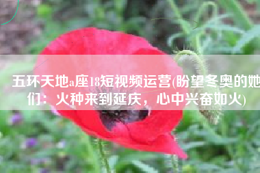 五环天地a座18短视频运营(盼望冬奥的她们：火种来到延庆，心中兴奋如火)