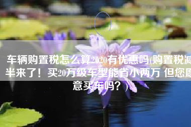 车辆购置税怎么算2020有优惠吗(购置税减半来了！买20万级车型能省小两万 但您愿意买车吗？)