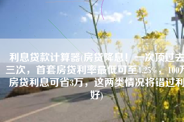 利息贷款计算器(房贷降息！一次顶过去三次，首套房贷利率最低可至4.25%，100万房贷利息可省3万，这两类情况将错过利好)