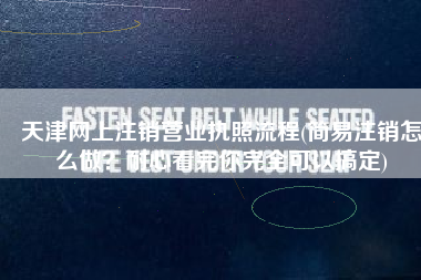 天津网上注销营业执照流程(简易注销怎么做？耐心看完你完全可以搞定)