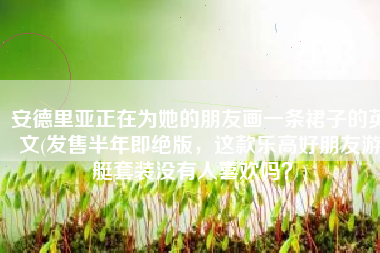 安德里亚正在为她的朋友画一条裙子的英文(发售半年即绝版，这款乐高好朋友游艇套装没有人喜欢吗？)