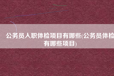 公务员入职体检项目有哪些(公务员体检有哪些项目)