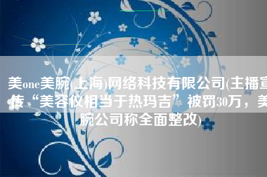 美one美腕(上海)网络科技有限公司(主播宣传“美容仪相当于热玛吉”被罚30万，美腕公司称全面整改)