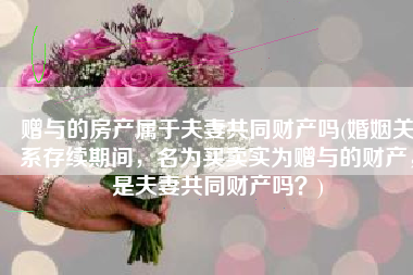 赠与的房产属于夫妻共同财产吗(婚姻关系存续期间，名为买卖实为赠与的财产，是夫妻共同财产吗？)