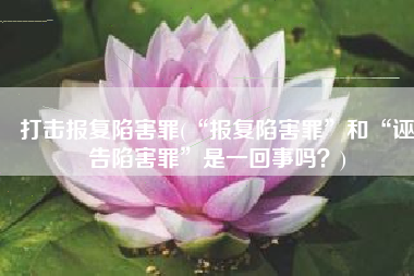 打击报复陷害罪(“报复陷害罪”和“诬告陷害罪”是一回事吗？)