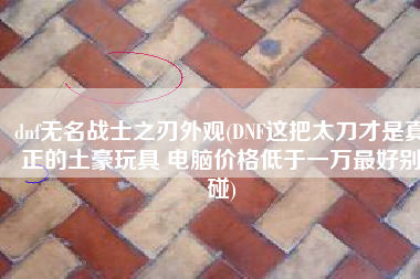 dnf无名战士之刃外观(DNF这把太刀才是真正的土豪玩具 电脑价格低于一万最好别碰)