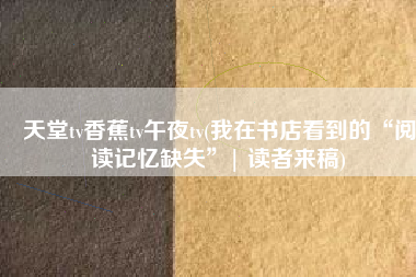 天堂tv香蕉tv午夜tv(我在书店看到的“阅读记忆缺失”| 读者来稿)