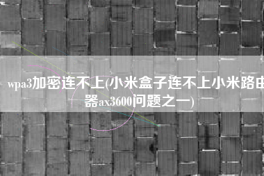 wpa3加密连不上(小米盒子连不上小米路由器ax3600问题之一)