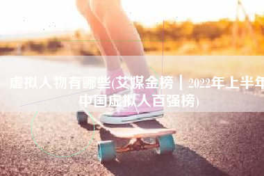 虚拟人物有哪些(艾媒金榜｜2022年上半年中国虚拟人百强榜)