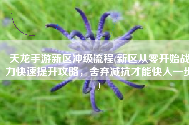 天龙手游新区冲级流程(新区从零开始战力快速提升攻略，舍弃减抗才能快人一步)