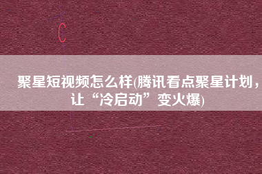 聚星短视频怎么样(腾讯看点聚星计划，让“冷启动”变火爆)
