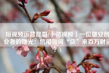 短视频运营昆哥(「微视频」一位雄安创业者的曙光：信用如何“贷”来百万财运？)