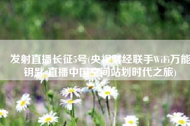 发射直播长征5号(央视财经联手WiFi万能钥匙 直播中国空间站划时代之旅)