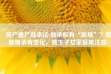 房产遗产继承法(继承权有“新规”？房屋继承有变化，独生子女家庭需注意)