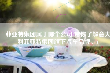 菲亚特集团属于哪个公司(带你了解意大利菲亚特集团旗下汽车品牌。)