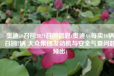 奥迪a6召回2021召回信息(奥迪A6每卖10辆召回7辆 大众集团发动机与安全气囊问题频出)