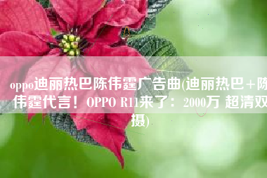 oppo迪丽热巴陈伟霆广告曲(迪丽热巴+陈伟霆代言！OPPO R11来了：2000万 超清双摄)