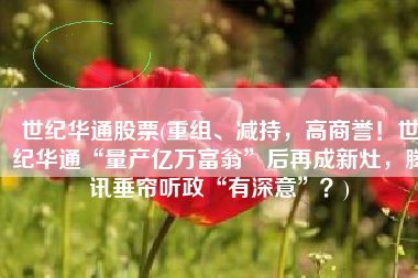 世纪华通股票(重组、减持，高商誉！世纪华通“量产亿万富翁”后再成新灶，腾讯垂帘听政“有深意”？)