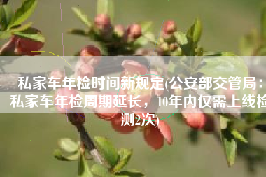 私家车年检时间新规定(公安部交管局：私家车年检周期延长，10年内仅需上线检测2次)