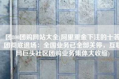 团800团购网站大全(阿里重金下注的十荟团彻底退场：全国业务已全部关停，互联网巨头社区团购业务集体大收缩)