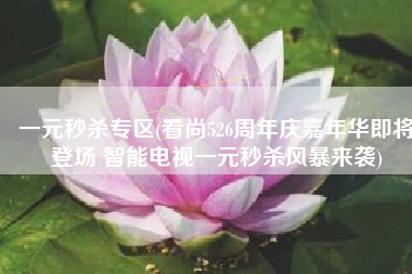 一元秒杀专区(看尚526周年庆嘉年华即将登场 智能电视一元秒杀风暴来袭)