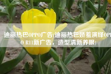 迪丽热巴OPPO广告(迪丽热巴娇羞演绎OPPO R11新广告，造型清新养眼)