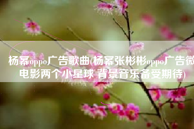 杨幂oppo广告歌曲(杨幂张彬彬oppo广告微电影两个小星球 背景音乐备受期待)