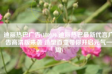 迪丽热巴广告(180910 迪丽热巴最新代言广告高清版来袭 造型百变带你开启元气一周)