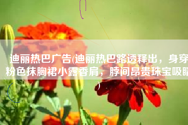 迪丽热巴广告(迪丽热巴路透释出，身穿粉色抹胸裙小露香肩，脖间昂贵珠宝吸睛)