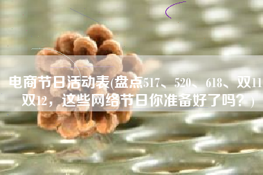 电商节日活动表(盘点517、520、618、双11、双12，这些网络节日你准备好了吗？)