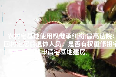 农村宅基地使用权继承纠纷(最高法院：回村定居的退休人员，是否有权重修祖宅或申请宅基地建房)