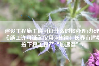 建设工程施工许可证什么时候办理(办理《施工许可证》仅用30分钟！长春市建委按下复工复产“加速键”)