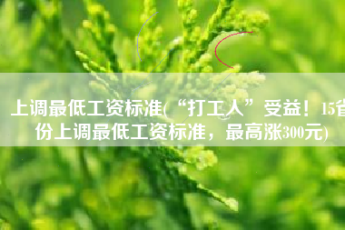 上调最低工资标准(“打工人”受益！15省份上调最低工资标准，最高涨300元)