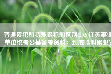 普通累犯和特殊累犯的区别(2020江苏事业单位统考公基备考资料：到底啥叫累犯？)