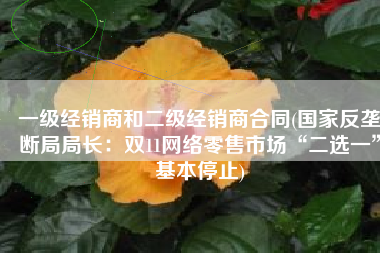 一级经销商和二级经销商合同(国家反垄断局局长：双11网络零售市场“二选一”基本停止)
